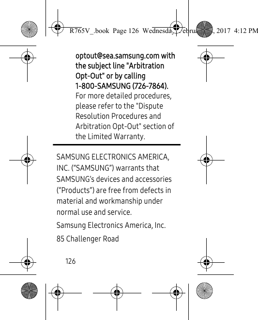 126optout@sea.samsung.com with the subject line &quot;Arbitration Opt-Out&quot; or by calling 1-800-SAMSUNG (726-7864). For more detailed procedures, please refer to the &quot;Dispute Resolution Procedures and Arbitration Opt-Out&quot; section of the Limited Warranty.SAMSUNG ELECTRONICS AMERICA, INC. (“SAMSUNG”) warrants that SAMSUNG’s devices and accessories (“Products”) are free from defects in material and workmanship under normal use and service.Samsung Electronics America, Inc.85 Challenger RoadR765V_.book  Page 126  Wednesday, February 22, 2017  4:12 PM