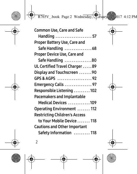 2Common Use, Care and Safe Handling  . . . . . . . . . . . . . . . . . . . . 57Proper Battery Use, Care and Safe Handling  . . . . . . . . . . . . . . . 68Proper Device Use, Care and Safe Handling  . . . . . . . . . . . . . . . 80UL Certified Travel Charger . . . . . 89Display and Touchscreen  . . . . . . . 90GPS &amp; AGPS   . . . . . . . . . . . . . . . . . . . 92Emergency Calls . . . . . . . . . . . . . . . 97Responsible Listening . . . . . . . . . 102Pacemakers and Implantable Medical Devices  . . . . . . . . . . . . 109Operating Environment  . . . . . . .  112Restricting Children&apos;s Access to Your Mobile Device . . . . . . . 118Cautions and Other Important Safety Information   . . . . . . . . . 118R765V_.book  Page 2  Wednesday, February 22, 2017  4:12 PM