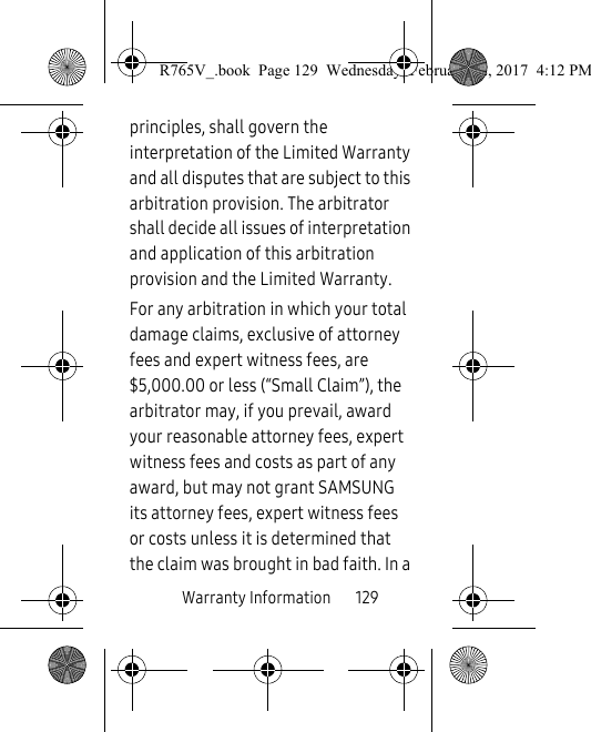 Warranty Information       129principles, shall govern the interpretation of the Limited Warranty and all disputes that are subject to this arbitration provision. The arbitrator shall decide all issues of interpretation and application of this arbitration provision and the Limited Warranty.For any arbitration in which your total damage claims, exclusive of attorney fees and expert witness fees, are $5,000.00 or less (“Small Claim”), the arbitrator may, if you prevail, award your reasonable attorney fees, expert witness fees and costs as part of any award, but may not grant SAMSUNG its attorney fees, expert witness fees or costs unless it is determined that the claim was brought in bad faith. In a R765V_.book  Page 129  Wednesday, February 22, 2017  4:12 PM