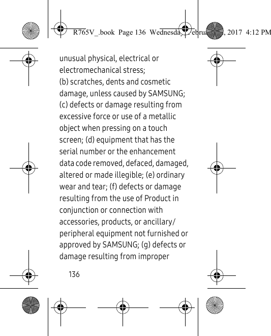 136unusual physical, electrical or electromechanical stress; (b) scratches, dents and cosmetic damage, unless caused by SAMSUNG; (c) defects or damage resulting from excessive force or use of a metallic object when pressing on a touch screen; (d) equipment that has the serial number or the enhancement data code removed, defaced, damaged, altered or made illegible; (e) ordinary wear and tear; (f) defects or damage resulting from the use of Product in conjunction or connection with accessories, products, or ancillary/peripheral equipment not furnished or approved by SAMSUNG; (g) defects or damage resulting from improper R765V_.book  Page 136  Wednesday, February 22, 2017  4:12 PM