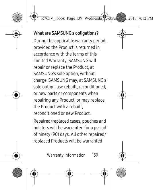 Warranty Information       139What are SAMSUNG’s obligations?During the applicable warranty period, provided the Product is returned in accordance with the terms of this Limited Warranty, SAMSUNG will repair or replace the Product, at SAMSUNG’s sole option, without charge. SAMSUNG may, at SAMSUNG’s sole option, use rebuilt, reconditioned, or new parts or components when repairing any Product, or may replace the Product with a rebuilt, reconditioned or new Product. Repaired/replaced cases, pouches and holsters will be warranted for a period of ninety (90) days. All other repaired/replaced Products will be warranted R765V_.book  Page 139  Wednesday, February 22, 2017  4:12 PM