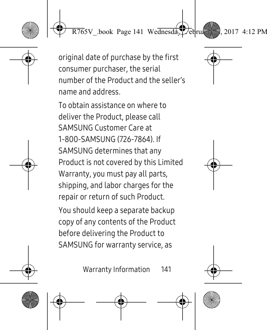 Warranty Information       141original date of purchase by the first consumer purchaser, the serial number of the Product and the seller’s name and address. To obtain assistance on where to deliver the Product, please call SAMSUNG Customer Care at 1-800-SAMSUNG (726-7864). If SAMSUNG determines that any Product is not covered by this Limited Warranty, you must pay all parts, shipping, and labor charges for the repair or return of such Product.You should keep a separate backup copy of any contents of the Product before delivering the Product to SAMSUNG for warranty service, as R765V_.book  Page 141  Wednesday, February 22, 2017  4:12 PM