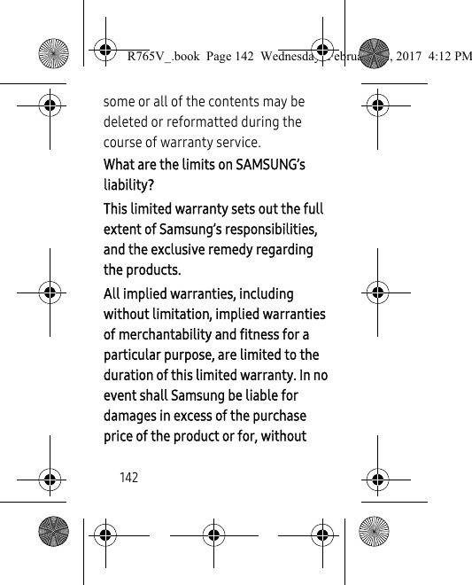 142some or all of the contents may be deleted or reformatted during the course of warranty service.What are the limits on SAMSUNG’s liability?This limited warranty sets out the full extent of Samsung’s responsibilities, and the exclusive remedy regarding the products.All implied warranties, including without limitation, implied warranties of merchantability and fitness for a particular purpose, are limited to the duration of this limited warranty. In no event shall Samsung be liable for damages in excess of the purchase price of the product or for, without R765V_.book  Page 142  Wednesday, February 22, 2017  4:12 PM