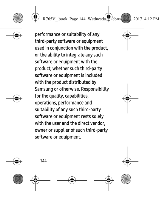 144performance or suitability of any third-party software or equipment used in conjunction with the product, or the ability to integrate any such software or equipment with the product, whether such third-party software or equipment is included with the product distributed by Samsung or otherwise. Responsibility for the quality, capabilities, operations, performance and suitability of any such third-party software or equipment rests solely with the user and the direct vendor, owner or supplier of such third-party software or equipment.R765V_.book  Page 144  Wednesday, February 22, 2017  4:12 PM