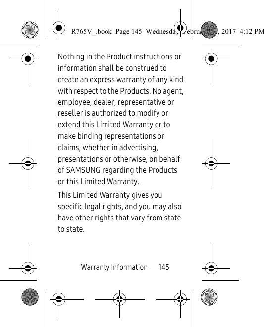 Warranty Information       145Nothing in the Product instructions or information shall be construed to create an express warranty of any kind with respect to the Products. No agent, employee, dealer, representative or reseller is authorized to modify or extend this Limited Warranty or to make binding representations or claims, whether in advertising, presentations or otherwise, on behalf of SAMSUNG regarding the Products or this Limited Warranty.This Limited Warranty gives you specific legal rights, and you may also have other rights that vary from state to state.R765V_.book  Page 145  Wednesday, February 22, 2017  4:12 PM