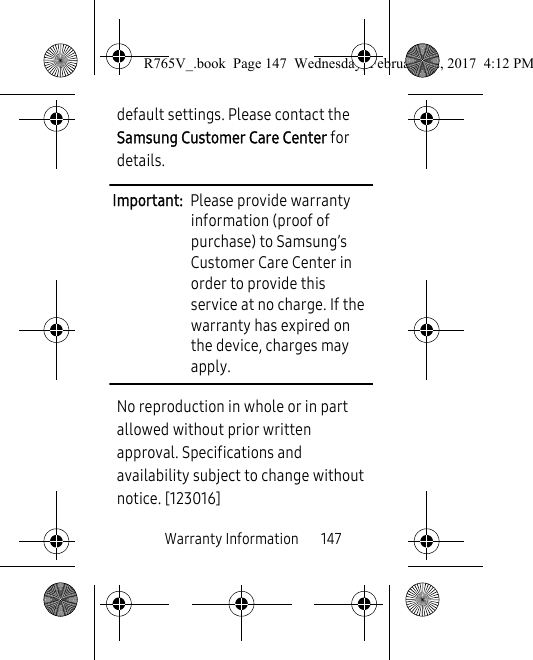 Warranty Information       147default settings. Please contact the Samsung Customer Care Center for details.Important:  Please provide warranty information (proof of purchase) to Samsung’s Customer Care Center in order to provide this service at no charge. If the warranty has expired on the device, charges may apply.No reproduction in whole or in part allowed without prior written approval. Specifications and availability subject to change without notice. [123016]R765V_.book  Page 147  Wednesday, February 22, 2017  4:12 PM