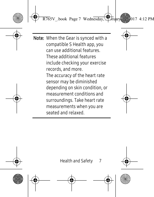 Health and Safety       7Note:  When the Gear is synced with a compatible S Health app, you can use additional features. These additional features include checking your exercise records, and more. The accuracy of the heart rate sensor may be diminished depending on skin condition, or measurement conditions and surroundings. Take heart rate measurements when you are seated and relaxed.R765V_.book  Page 7  Wednesday, February 22, 2017  4:12 PM