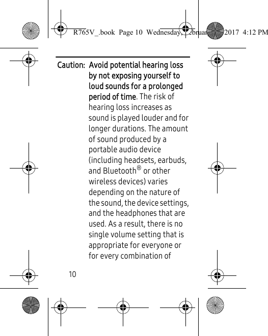 10Caution:  Avoid potential hearing loss by not exposing yourself to loud sounds for a prolonged period of time. The risk of hearing loss increases as sound is played louder and for longer durations. The amount of sound produced by a portable audio device (including headsets, earbuds, and Bluetooth® or other wireless devices) varies depending on the nature of the sound, the device settings, and the headphones that are used. As a result, there is no single volume setting that is appropriate for everyone or for every combination of R765V_.book  Page 10  Wednesday, February 22, 2017  4:12 PM