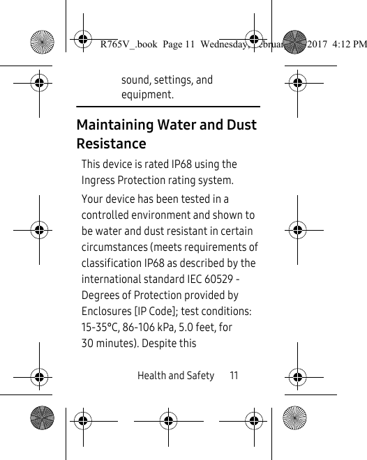 Health and Safety       11sound, settings, and equipment.Maintaining Water and Dust ResistanceThis device is rated IP68 using the Ingress Protection rating system. Your device has been tested in a controlled environment and shown to be water and dust resistant in certain circumstances (meets requirements of classification IP68 as described by the international standard IEC 60529 - Degrees of Protection provided by Enclosures [IP Code]; test conditions: 15-35°C, 86-106 kPa, 5.0 feet, for 30 minutes). Despite this R765V_.book  Page 11  Wednesday, February 22, 2017  4:12 PM