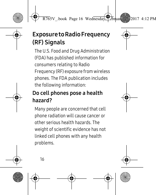 16Exposure to Radio Frequency (RF) SignalsThe U.S. Food and Drug Administration (FDA) has published information for consumers relating to Radio Frequency (RF) exposure from wireless phones. The FDA publication includes the following information:Do cell phones pose a health hazard?Many people are concerned that cell phone radiation will cause cancer or other serious health hazards. The weight of scientific evidence has not linked cell phones with any health problems.R765V_.book  Page 16  Wednesday, February 22, 2017  4:12 PM