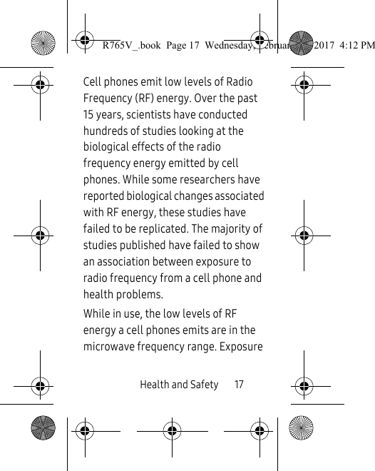 Health and Safety       17Cell phones emit low levels of Radio Frequency (RF) energy. Over the past 15 years, scientists have conducted hundreds of studies looking at the biological effects of the radio frequency energy emitted by cell phones. While some researchers have reported biological changes associated with RF energy, these studies have failed to be replicated. The majority of studies published have failed to show an association between exposure to radio frequency from a cell phone and health problems.While in use, the low levels of RF energy a cell phones emits are in the microwave frequency range. Exposure R765V_.book  Page 17  Wednesday, February 22, 2017  4:12 PM