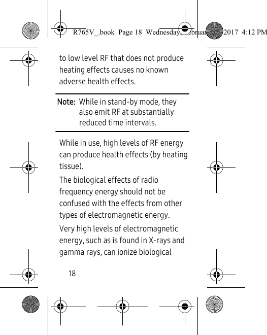 18to low level RF that does not produce heating effects causes no known adverse health effects.Note:  While in stand-by mode, they also emit RF at substantially reduced time intervals.While in use, high levels of RF energy can produce health effects (by heating tissue).The biological effects of radio frequency energy should not be confused with the effects from other types of electromagnetic energy. Very high levels of electromagnetic energy, such as is found in X-rays and gamma rays, can ionize biological R765V_.book  Page 18  Wednesday, February 22, 2017  4:12 PM