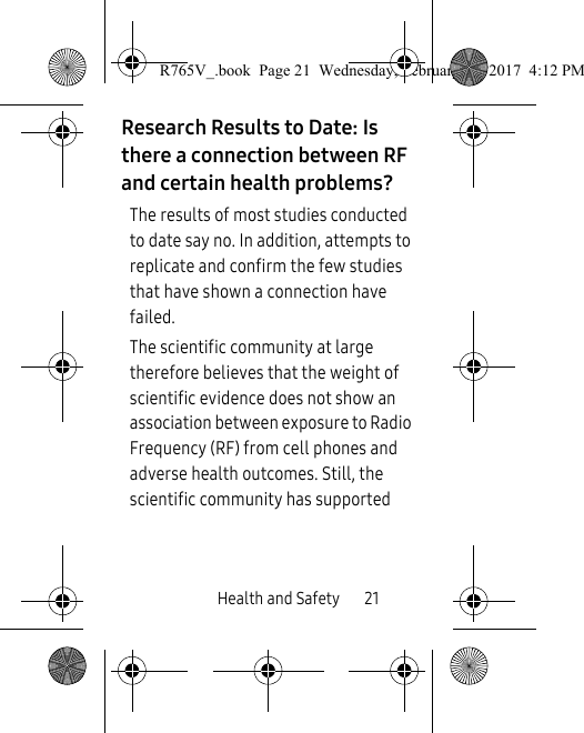 Health and Safety       21Research Results to Date: Is there a connection between RF and certain health problems?The results of most studies conducted to date say no. In addition, attempts to replicate and confirm the few studies that have shown a connection have failed.The scientific community at large therefore believes that the weight of scientific evidence does not show an association between exposure to Radio Frequency (RF) from cell phones and adverse health outcomes. Still, the scientific community has supported R765V_.book  Page 21  Wednesday, February 22, 2017  4:12 PM