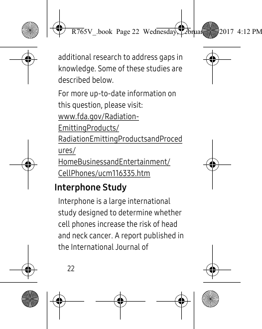 22additional research to address gaps in knowledge. Some of these studies are described below.For more up-to-date information on this question, please visit: www.fda.gov/Radiation-EmittingProducts/RadiationEmittingProductsandProcedures/HomeBusinessandEntertainment/CellPhones/ucm116335.htm Interphone StudyInterphone is a large international study designed to determine whether cell phones increase the risk of head and neck cancer. A report published in the International Journal of R765V_.book  Page 22  Wednesday, February 22, 2017  4:12 PM