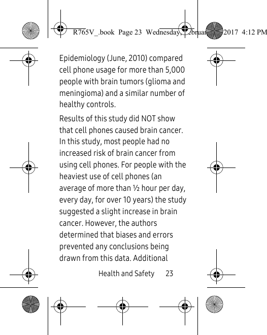 Health and Safety       23Epidemiology (June, 2010) compared cell phone usage for more than 5,000 people with brain tumors (glioma and meningioma) and a similar number of healthy controls. Results of this study did NOT show that cell phones caused brain cancer. In this study, most people had no increased risk of brain cancer from using cell phones. For people with the heaviest use of cell phones (an average of more than ½ hour per day, every day, for over 10 years) the study suggested a slight increase in brain cancer. However, the authors determined that biases and errors prevented any conclusions being drawn from this data. Additional R765V_.book  Page 23  Wednesday, February 22, 2017  4:12 PM