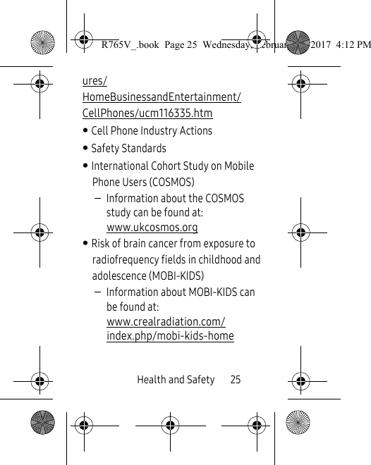 Health and Safety       25ures/HomeBusinessandEntertainment/CellPhones/ucm116335.htm • Cell Phone Industry Actions• Safety Standards• International Cohort Study on Mobile Phone Users (COSMOS)–Information about the COSMOS study can be found at: www.ukcosmos.org • Risk of brain cancer from exposure to radiofrequency fields in childhood and adolescence (MOBI-KIDS) –Information about MOBI-KIDS can be found at:   www.crealradiation.com/index.php/mobi-kids-homeR765V_.book  Page 25  Wednesday, February 22, 2017  4:12 PM