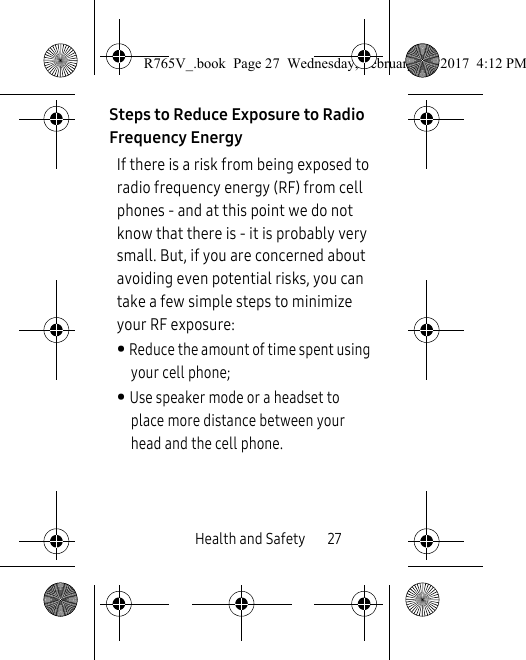 Health and Safety       27Steps to Reduce Exposure to Radio Frequency EnergyIf there is a risk from being exposed to radio frequency energy (RF) from cell phones - and at this point we do not know that there is - it is probably very small. But, if you are concerned about avoiding even potential risks, you can take a few simple steps to minimize your RF exposure:• Reduce the amount of time spent using your cell phone;• Use speaker mode or a headset to place more distance between your head and the cell phone.R765V_.book  Page 27  Wednesday, February 22, 2017  4:12 PM