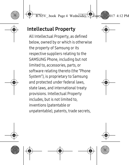 Intellectual PropertyAll Intellectual Property, as defined below, owned by or which is otherwise the property of Samsung or its respective suppliers relating to the SAMSUNG Phone, including but not limited to, accessories, parts, or software relating thereto (the “Phone System”), is proprietary to Samsung and protected under federal laws, state laws, and international treaty provisions. Intellectual Property includes, but is not limited to, inventions (patentable or unpatentable), patents, trade secrets, R765V_.book  Page 4  Wednesday, February 22, 2017  4:12 PM