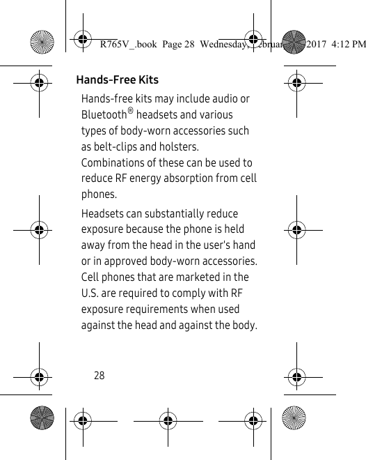 28Hands-Free KitsHands-free kits may include audio or Bluetooth® headsets and various types of body-worn accessories such as belt-clips and holsters. Combinations of these can be used to reduce RF energy absorption from cell phones. Headsets can substantially reduce exposure because the phone is held away from the head in the user&apos;s hand or in approved body-worn accessories. Cell phones that are marketed in the U.S. are required to comply with RF exposure requirements when used against the head and against the body. R765V_.book  Page 28  Wednesday, February 22, 2017  4:12 PM