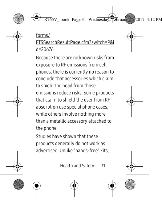 Health and Safety       31forms/FTSSearchResultPage.cfm?switch=P&amp;id=20676 Because there are no known risks from exposure to RF emissions from cell phones, there is currently no reason to conclude that accessories which claim to shield the head from those emissions reduce risks. Some products that claim to shield the user from RF absorption use special phone cases, while others involve nothing more than a metallic accessory attached to the phone. Studies have shown that these products generally do not work as advertised. Unlike “hands-free” kits, R765V_.book  Page 31  Wednesday, February 22, 2017  4:12 PM