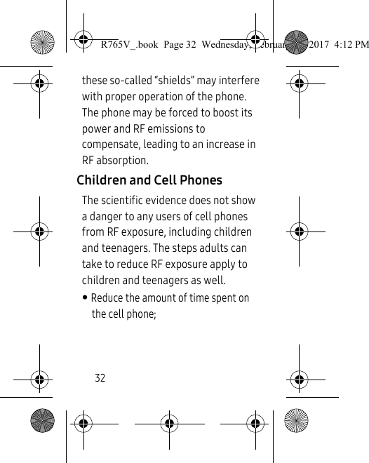 32these so-called “shields” may interfere with proper operation of the phone. The phone may be forced to boost its power and RF emissions to compensate, leading to an increase in RF absorption.Children and Cell PhonesThe scientific evidence does not show a danger to any users of cell phones from RF exposure, including children and teenagers. The steps adults can take to reduce RF exposure apply to children and teenagers as well. • Reduce the amount of time spent on the cell phone;R765V_.book  Page 32  Wednesday, February 22, 2017  4:12 PM