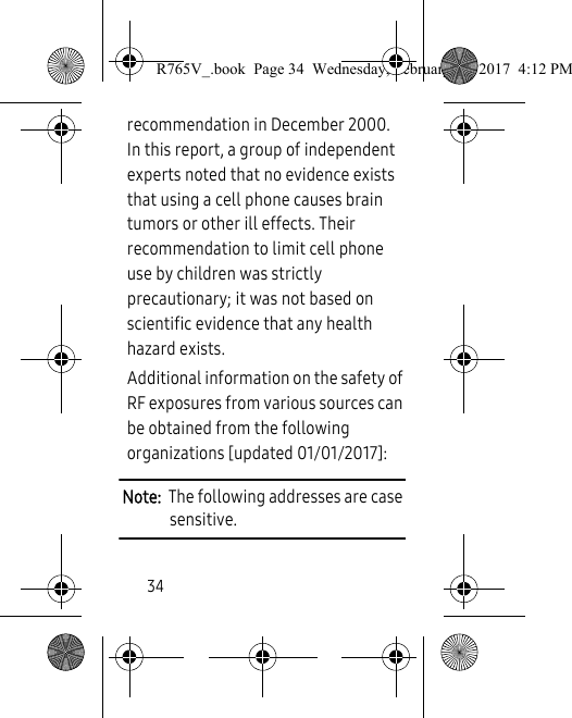 34recommendation in December 2000. In this report, a group of independent experts noted that no evidence exists that using a cell phone causes brain tumors or other ill effects. Their recommendation to limit cell phone use by children was strictly precautionary; it was not based on scientific evidence that any health hazard exists.Additional information on the safety of RF exposures from various sources can be obtained from the following organizations [updated 01/01/2017]:Note:  The following addresses are case sensitive.R765V_.book  Page 34  Wednesday, February 22, 2017  4:12 PM