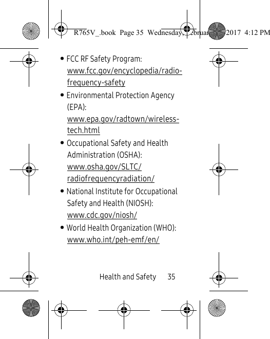 Health and Safety       35• FCC RF Safety Program: www.fcc.gov/encyclopedia/radio-frequency-safety• Environmental Protection Agency (EPA): www.epa.gov/radtown/wireless-tech.html• Occupational Safety and Health Administration (OSHA): www.osha.gov/SLTC/radiofrequencyradiation/• National Institute for Occupational Safety and Health (NIOSH): www.cdc.gov/niosh/• World Health Organization (WHO): www.who.int/peh-emf/en/R765V_.book  Page 35  Wednesday, February 22, 2017  4:12 PM