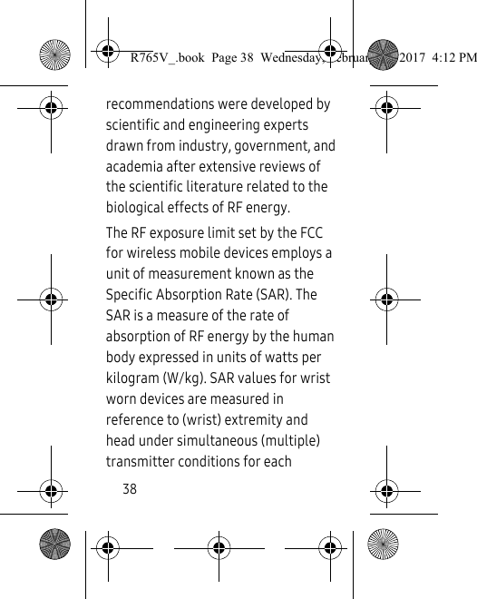 38recommendations were developed by scientific and engineering experts drawn from industry, government, and academia after extensive reviews of the scientific literature related to the biological effects of RF energy.The RF exposure limit set by the FCC for wireless mobile devices employs a unit of measurement known as the Specific Absorption Rate (SAR). The SAR is a measure of the rate of absorption of RF energy by the human body expressed in units of watts per kilogram (W/kg). SAR values for wrist worn devices are measured in reference to (wrist) extremity and head under simultaneous (multiple) transmitter conditions for each R765V_.book  Page 38  Wednesday, February 22, 2017  4:12 PM