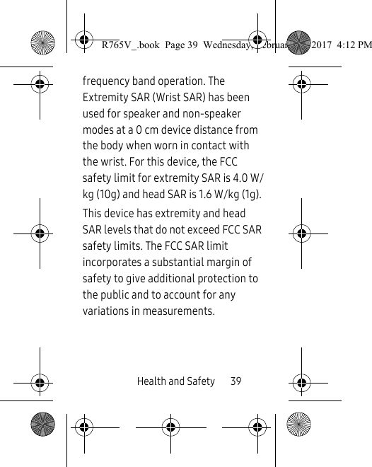 Health and Safety       39frequency band operation. The Extremity SAR (Wrist SAR) has been used for speaker and non-speaker modes at a 0 cm device distance from the body when worn in contact with the wrist. For this device, the FCC safety limit for extremity SAR is 4.0 W/kg (10g) and head SAR is 1.6 W/kg (1g). This device has extremity and head SAR levels that do not exceed FCC SAR safety limits. The FCC SAR limit incorporates a substantial margin of safety to give additional protection to the public and to account for any variations in measurements.R765V_.book  Page 39  Wednesday, February 22, 2017  4:12 PM