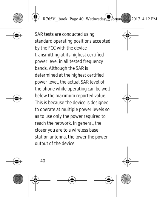 40SAR tests are conducted using standard operating positions accepted by the FCC with the device transmitting at its highest certified power level in all tested frequency bands. Although the SAR is determined at the highest certified power level, the actual SAR level of the phone while operating can be well below the maximum reported value. This is because the device is designed to operate at multiple power levels so as to use only the power required to reach the network. In general, the closer you are to a wireless base station antenna, the lower the power output of the device.R765V_.book  Page 40  Wednesday, February 22, 2017  4:12 PM