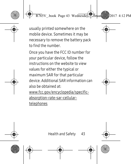 Health and Safety       43usually printed somewhere on the mobile device. Sometimes it may be necessary to remove the battery pack to find the number. Once you have the FCC ID number for your particular device, follow the instructions on the website to view values for either the typical or maximum SAR for that particular device. Additional SAR information can also be obtained at: www.fcc.gov/encyclopedia/specific-absorption-rate-sar-cellular-telephones R765V_.book  Page 43  Wednesday, February 22, 2017  4:12 PM
