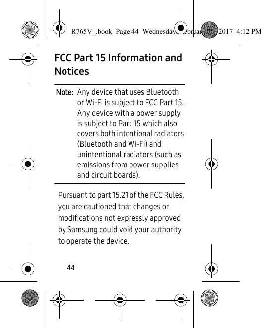 44FCC Part 15 Information and NoticesNote:  Any device that uses Bluetooth or Wi-Fi is subject to FCC Part 15. Any device with a power supply is subject to Part 15 which also covers both intentional radiators (Bluetooth and Wi-Fi) and unintentional radiators (such as emissions from power supplies and circuit boards). Pursuant to part 15.21 of the FCC Rules, you are cautioned that changes or modifications not expressly approved by Samsung could void your authority to operate the device.R765V_.book  Page 44  Wednesday, February 22, 2017  4:12 PM