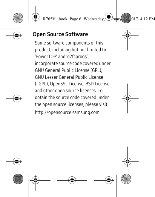 Open Source SoftwareSome software components of this product, including but not limited to ‘PowerTOP’ and ‘e2fsprogs’, incorporate source code covered under GNU General Public License (GPL), GNU Lesser General Public License (LGPL), OpenSSL License, BSD License and other open source licenses. To obtain the source code covered under the open source licenses, please visit:http://opensource.samsung.comR765V_.book  Page 6  Wednesday, February 22, 2017  4:12 PM