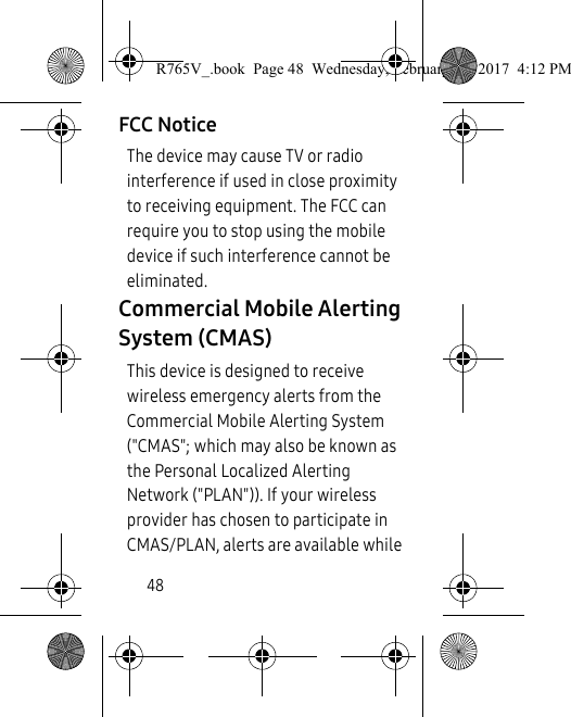 48FCC NoticeThe device may cause TV or radio interference if used in close proximity to receiving equipment. The FCC can require you to stop using the mobile device if such interference cannot be eliminated.Commercial Mobile Alerting System (CMAS)This device is designed to receive wireless emergency alerts from the Commercial Mobile Alerting System (&quot;CMAS&quot;; which may also be known as the Personal Localized Alerting Network (&quot;PLAN&quot;)). If your wireless provider has chosen to participate in CMAS/PLAN, alerts are available while R765V_.book  Page 48  Wednesday, February 22, 2017  4:12 PM