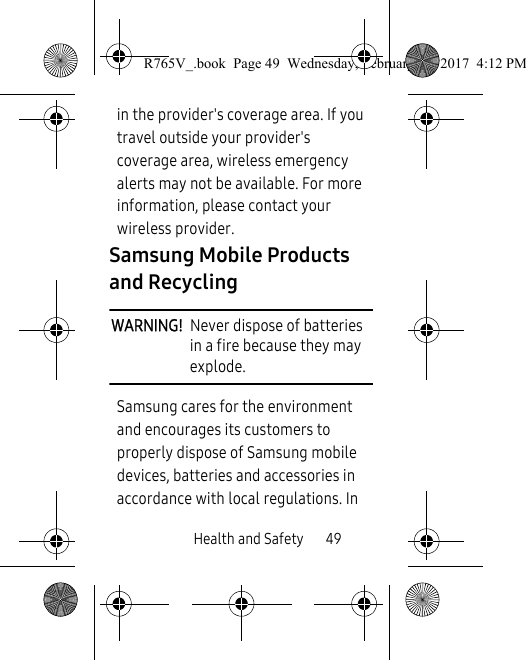Health and Safety       49in the provider&apos;s coverage area. If you travel outside your provider&apos;s coverage area, wireless emergency alerts may not be available. For more information, please contact your wireless provider.Samsung Mobile Products and RecyclingWARNING!  Never dispose of batteries in a fire because they may explode.Samsung cares for the environment and encourages its customers to properly dispose of Samsung mobile devices, batteries and accessories in accordance with local regulations. In R765V_.book  Page 49  Wednesday, February 22, 2017  4:12 PM
