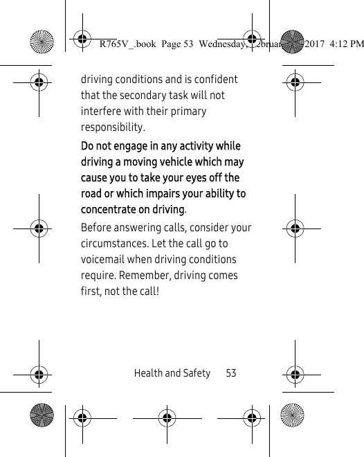 Health and Safety       53driving conditions and is confident that the secondary task will not interfere with their primary responsibility. Do not engage in any activity while driving a moving vehicle which may cause you to take your eyes off the road or which impairs your ability to concentrate on driving. Before answering calls, consider your circumstances. Let the call go to voicemail when driving conditions require. Remember, driving comes first, not the call!R765V_.book  Page 53  Wednesday, February 22, 2017  4:12 PM