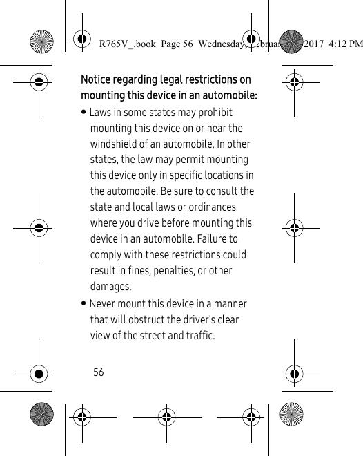 56Notice regarding legal restrictions on mounting this device in an automobile:• Laws in some states may prohibit mounting this device on or near the windshield of an automobile. In other states, the law may permit mounting this device only in specific locations in the automobile. Be sure to consult the state and local laws or ordinances where you drive before mounting this device in an automobile. Failure to comply with these restrictions could result in fines, penalties, or other damages.• Never mount this device in a manner that will obstruct the driver&apos;s clear view of the street and traffic.R765V_.book  Page 56  Wednesday, February 22, 2017  4:12 PM
