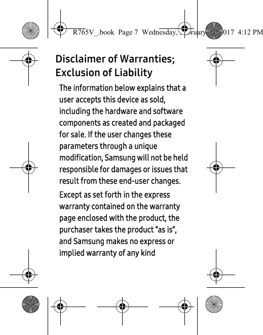 Disclaimer of Warranties; Exclusion of LiabilityThe information below explains that a user accepts this device as sold, including the hardware and software components as created and packaged for sale. If the user changes these parameters through a unique modification, Samsung will not be held responsible for damages or issues that result from these end-user changes.Except as set forth in the express warranty contained on the warranty page enclosed with the product, the purchaser takes the product “as is”, and Samsung makes no express or implied warranty of any kind R765V_.book  Page 7  Wednesday, February 22, 2017  4:12 PM