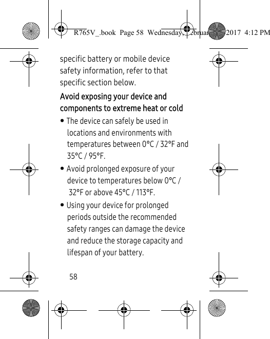 58specific battery or mobile device safety information, refer to that specific section below.Avoid exposing your device and components to extreme heat or cold• The device can safely be used in locations and environments with temperatures between 0°C / 32°F and 35°C / 95°F.• Avoid prolonged exposure of your device to temperatures below 0°C /32°F or above 45°C / 113°F.• Using your device for prolonged periods outside the recommended safety ranges can damage the device and reduce the storage capacity and lifespan of your battery.R765V_.book  Page 58  Wednesday, February 22, 2017  4:12 PM