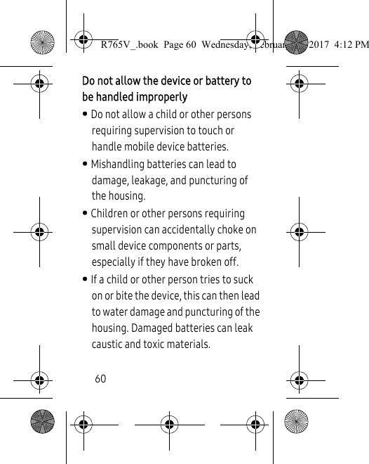 60Do not allow the device or battery to be handled improperly• Do not allow a child or other persons requiring supervision to touch or handle mobile device batteries. • Mishandling batteries can lead to damage, leakage, and puncturing of the housing.• Children or other persons requiring supervision can accidentally choke on small device components or parts, especially if they have broken off.• If a child or other person tries to suck on or bite the device, this can then lead to water damage and puncturing of the housing. Damaged batteries can leak caustic and toxic materials.R765V_.book  Page 60  Wednesday, February 22, 2017  4:12 PM