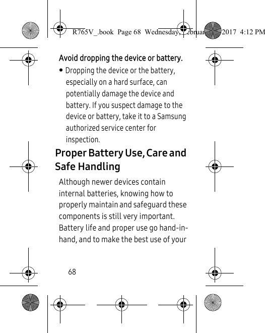 68Avoid dropping the device or battery. • Dropping the device or the battery, especially on a hard surface, can potentially damage the device and battery. If you suspect damage to the device or battery, take it to a Samsung authorized service center for inspection.Proper Battery Use, Care and Safe HandlingAlthough newer devices contain internal batteries, knowing how to properly maintain and safeguard these components is still very important. Battery life and proper use go hand-in-hand, and to make the best use of your R765V_.book  Page 68  Wednesday, February 22, 2017  4:12 PM