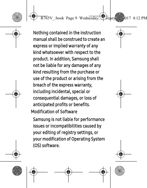 Nothing contained in the instruction manual shall be construed to create an express or implied warranty of any kind whatsoever with respect to the product. In addition, Samsung shall not be liable for any damages of any kind resulting from the purchase or use of the product or arising from the breach of the express warranty, including incidental, special or consequential damages, or loss of anticipated profits or benefits.Modification of SoftwareSamsung is not liable for performance issues or incompatibilities caused by your editing of registry settings, or your modification of Operating System (OS) software. R765V_.book  Page 9  Wednesday, February 22, 2017  4:12 PM