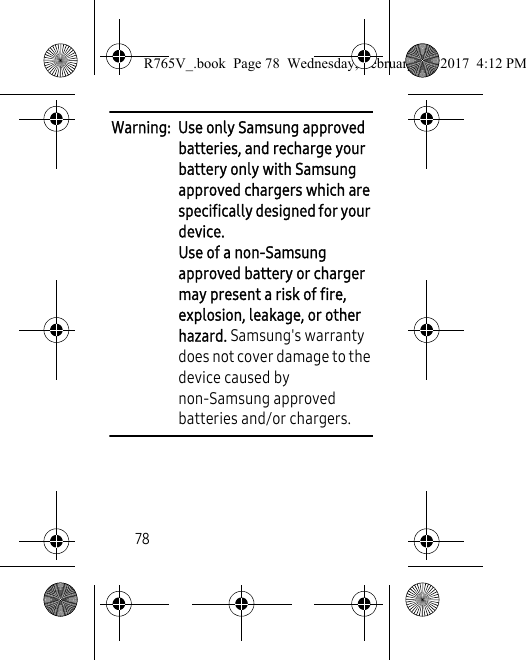 78Warning:  Use only Samsung approved batteries, and recharge your battery only with Samsung approved chargers which are specifically designed for your device. Use of a non-Samsung approved battery or charger may present a risk of fire, explosion, leakage, or other hazard. Samsung&apos;s warranty does not cover damage to the device caused by non-Samsung approved batteries and/or chargers. R765V_.book  Page 78  Wednesday, February 22, 2017  4:12 PM