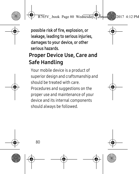 80possible risk of fire, explosion, or leakage, leading to serious injuries, damages to your device, or other serious hazards.Proper Device Use, Care and Safe HandlingYour mobile device is a product of superior design and craftsmanship and should be treated with care. Procedures and suggestions on the proper use and maintenance of your device and its internal components should always be followed. R765V_.book  Page 80  Wednesday, February 22, 2017  4:12 PM