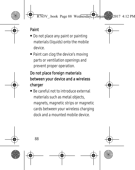 88Paint• Do not place any paint or painting materials (liquids) onto the mobile device. • Paint can clog the device’s moving parts or ventilation openings and prevent proper operation.Do not place foreign materials between your device and a wireless charger• Be careful not to introduce external materials such as metal objects, magnets, magnetic strips or magnetic cards between your wireless charging dock and a mounted mobile device.R765V_.book  Page 88  Wednesday, February 22, 2017  4:12 PM