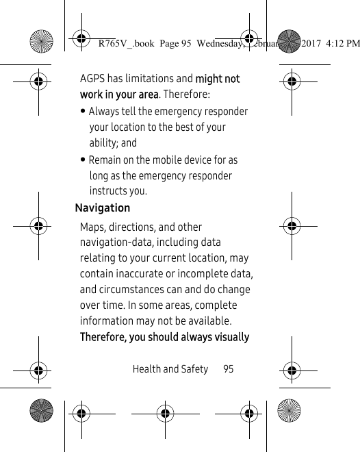 Health and Safety       95AGPS has limitations and might not work in your area. Therefore:• Always tell the emergency responder your location to the best of your ability; and• Remain on the mobile device for as long as the emergency responder instructs you.NavigationMaps, directions, and other navigation-data, including data relating to your current location, may contain inaccurate or incomplete data, and circumstances can and do change over time. In some areas, complete information may not be available. Therefore, you should always visually R765V_.book  Page 95  Wednesday, February 22, 2017  4:12 PM