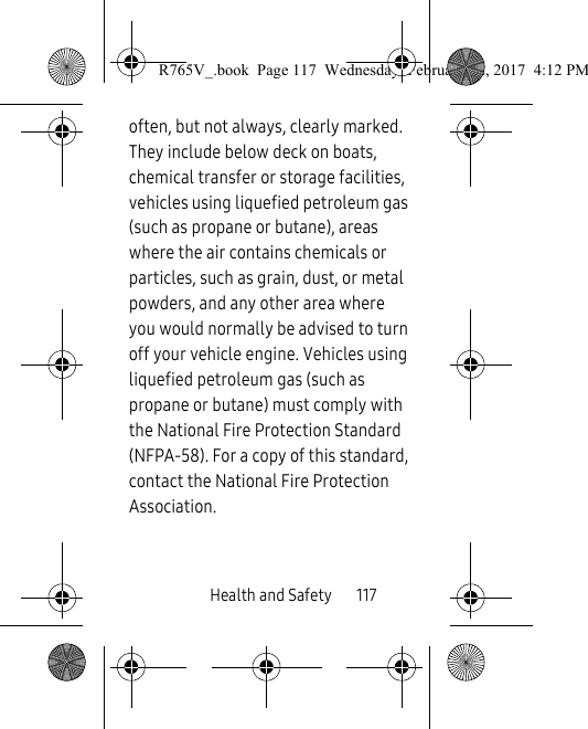 Health and Safety       117often, but not always, clearly marked. They include below deck on boats, chemical transfer or storage facilities, vehicles using liquefied petroleum gas (such as propane or butane), areas where the air contains chemicals or particles, such as grain, dust, or metal powders, and any other area where you would normally be advised to turn off your vehicle engine. Vehicles using liquefied petroleum gas (such as propane or butane) must comply with the National Fire Protection Standard (NFPA-58). For a copy of this standard, contact the National Fire Protection Association.R765V_.book  Page 117  Wednesday, February 22, 2017  4:12 PM