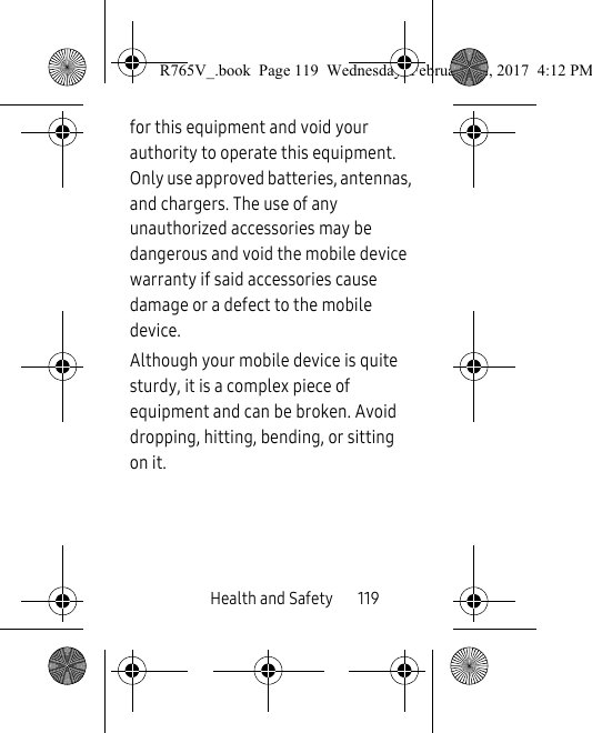 Health and Safety       119for this equipment and void your authority to operate this equipment. Only use approved batteries, antennas, and chargers. The use of any unauthorized accessories may be dangerous and void the mobile device warranty if said accessories cause damage or a defect to the mobile device.Although your mobile device is quite sturdy, it is a complex piece of equipment and can be broken. Avoid dropping, hitting, bending, or sitting on it.R765V_.book  Page 119  Wednesday, February 22, 2017  4:12 PM