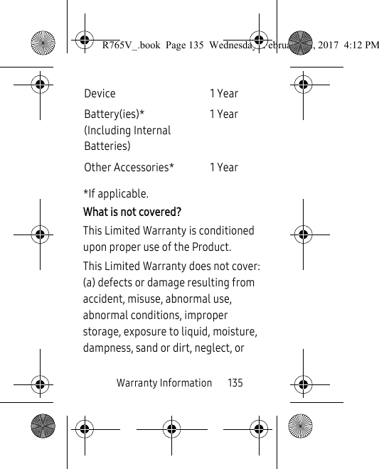 Warranty Information       135*If applicable.What is not covered?This Limited Warranty is conditioned upon proper use of the Product. This Limited Warranty does not cover: (a) defects or damage resulting from accident, misuse, abnormal use, abnormal conditions, improper storage, exposure to liquid, moisture, dampness, sand or dirt, neglect, or Device 1 YearBattery(ies)*(Including Internal Batteries)1 YearOther Accessories* 1 YearR765V_.book  Page 135  Wednesday, February 22, 2017  4:12 PM