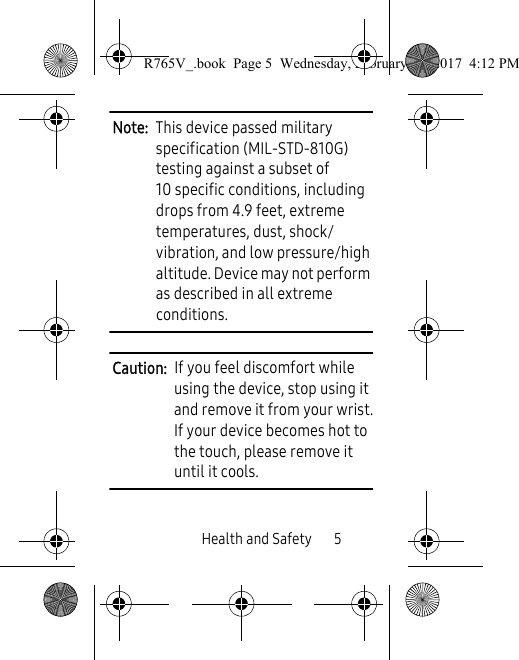 Health and Safety       5Note:  This device passed military specification (MIL-STD-810G) testing against a subset of 10 specific conditions, including drops from 4.9 feet, extreme temperatures, dust, shock/vibration, and low pressure/high altitude. Device may not perform as described in all extreme conditions.Caution:  If you feel discomfort while using the device, stop using it and remove it from your wrist.If your device becomes hot to the touch, please remove it until it cools. R765V_.book  Page 5  Wednesday, February 22, 2017  4:12 PM